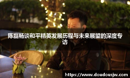 陈磊畅谈和平精英发展历程与未来展望的深度专访