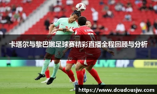 卡塔尔与黎巴嫩足球赛精彩直播全程回顾与分析