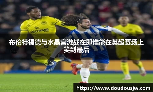 布伦特福德与水晶宫激战在即谁能在英超赛场上笑到最后
